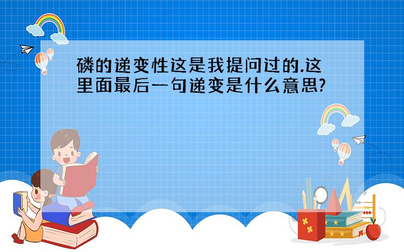 磷的递变性这是我提问过的.这里面最后一句递变是什么意思?