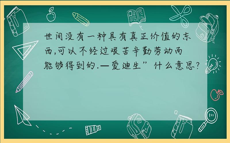 世间没有一种具有真正价值的东西,可以不经过艰苦辛勤劳动而能够得到的.—爱迪生”什么意思?