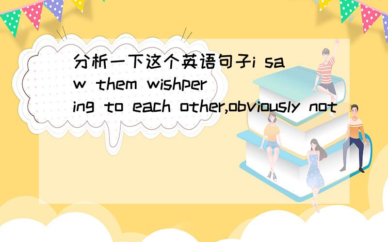 分析一下这个英语句子i saw them wishpering to each other,obviously not