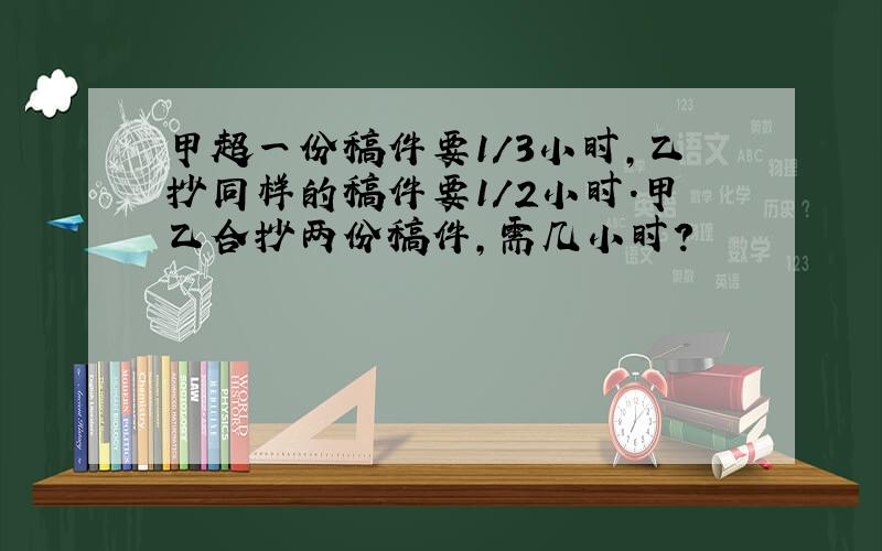 甲超一份稿件要1/3小时,乙抄同样的稿件要1/2小时.甲乙合抄两份稿件,需几小时?