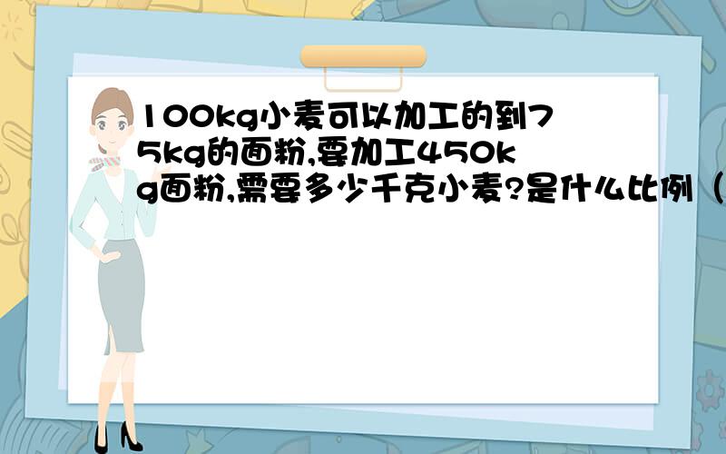 100kg小麦可以加工的到75kg的面粉,要加工450kg面粉,需要多少千克小麦?是什么比例（正.反）用方程解答