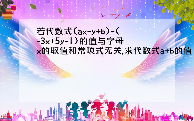 若代数式(ax-y+b)-(-3x+5y-1)的值与字母x的取值和常项式无关,求代数式a+b的值