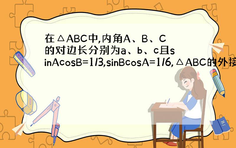 在△ABC中,内角A、B、C的对边长分别为a、b、c且sinAcosB=1/3,sinBcosA=1/6,△ABC的外接