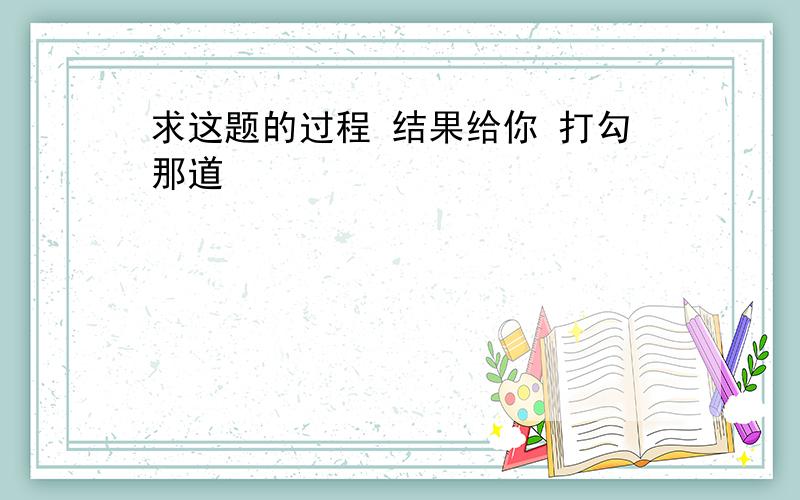 求这题的过程 结果给你 打勾那道