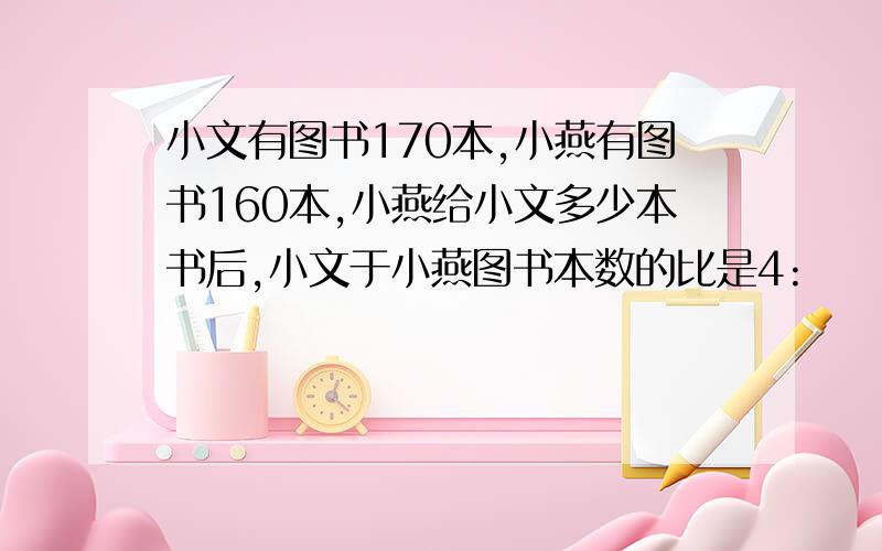 小文有图书170本,小燕有图书160本,小燕给小文多少本书后,小文于小燕图书本数的比是4: