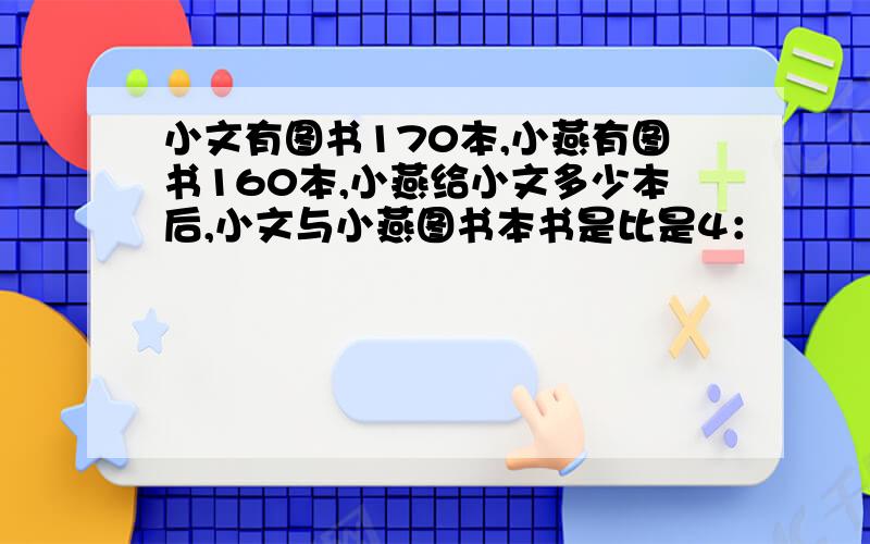 小文有图书170本,小燕有图书160本,小燕给小文多少本后,小文与小燕图书本书是比是4：