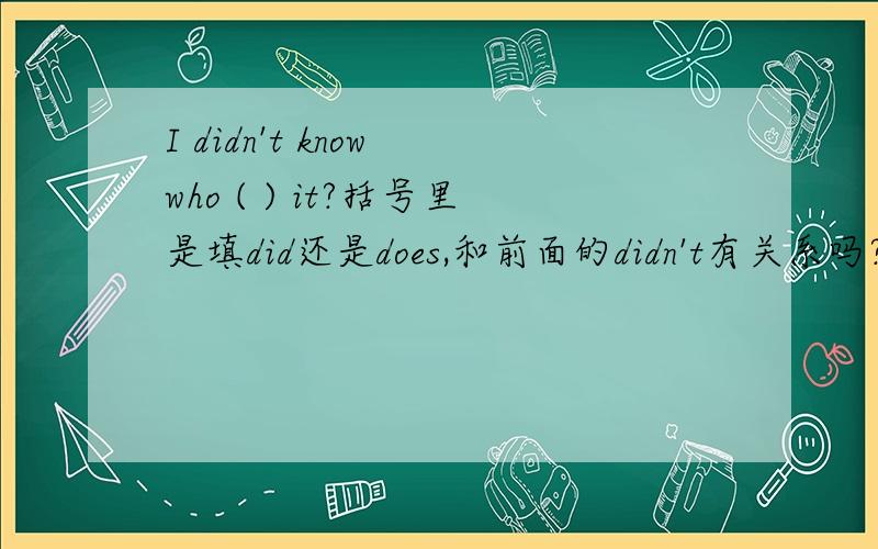 I didn't know who ( ) it?括号里是填did还是does,和前面的didn't有关系吗?