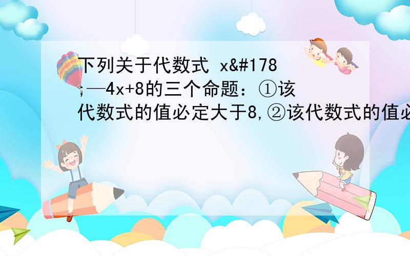 下列关于代数式 x²—4x+8的三个命题：①该代数式的值必定大于8,②该代数式的值必定大于4,③该代数式的值必