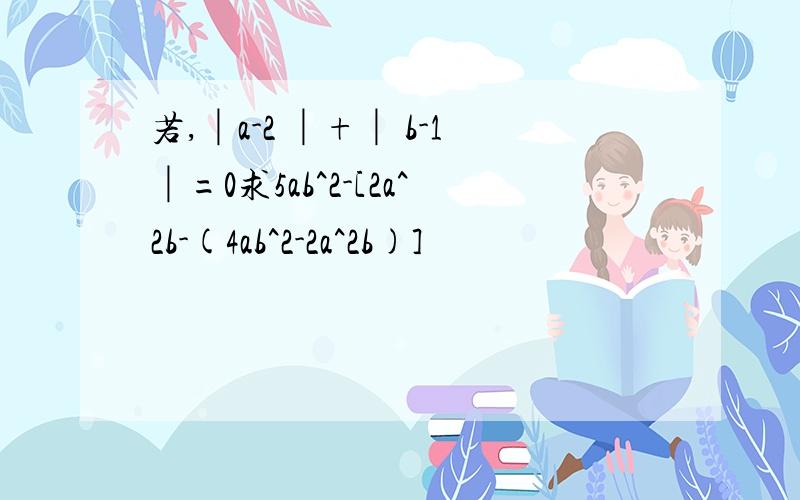 若,│a-2 │+│ b-1│=0求5ab^2-[2a^2b-(4ab^2-2a^2b)]