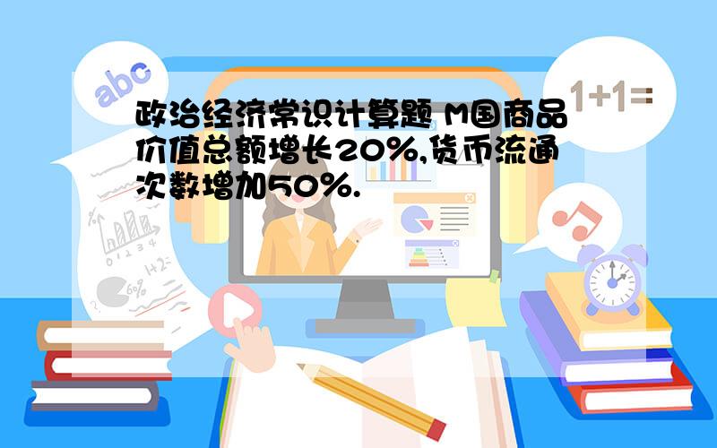 政治经济常识计算题 M国商品价值总额增长20％,货币流通次数增加50％.