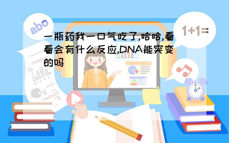 一瓶药我一口气吃了,哈哈,看看会有什么反应,DNA能突变的吗