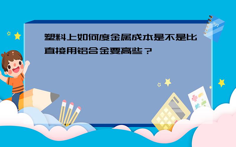 塑料上如何度金属成本是不是比直接用铝合金要高些？