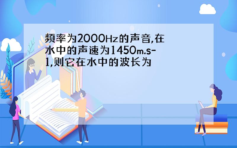 频率为2000Hz的声音,在水中的声速为1450m.s-1,则它在水中的波长为