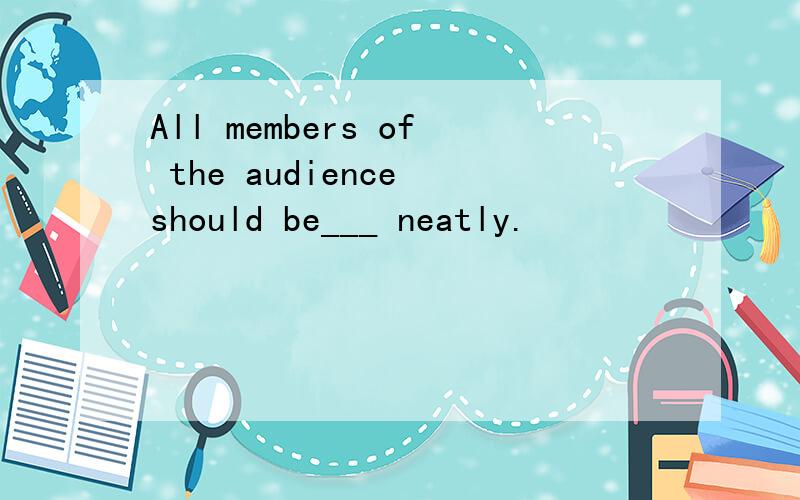 All members of the audience should be___ neatly.