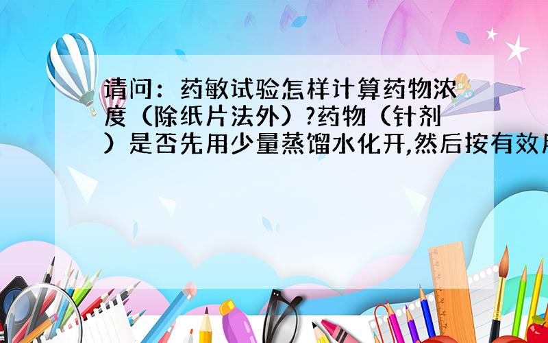 请问：药敏试验怎样计算药物浓度（除纸片法外）?药物（针剂）是否先用少量蒸馏水化开,然后按有效用量用培养基之重和药物之重配