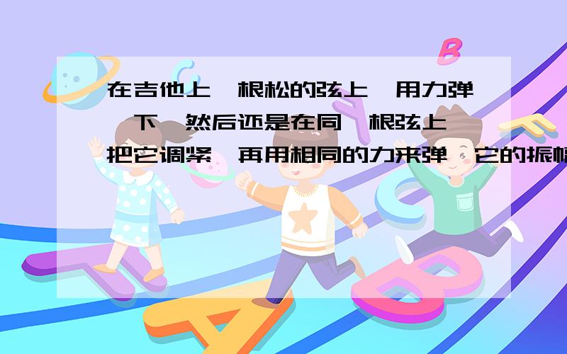 在吉他上一根松的弦上,用力弹一下,然后还是在同一根弦上,把它调紧,再用相同的力来弹,它的振幅会改变吗?而且如果这道题目问