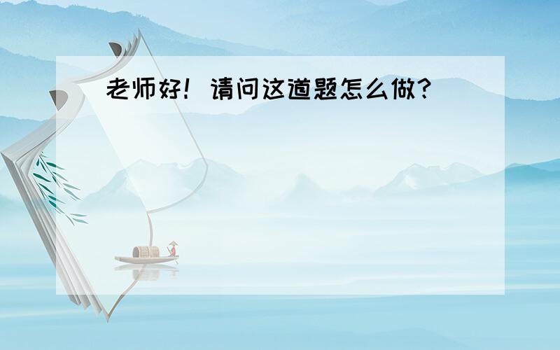 老师好！请问这道题怎么做？