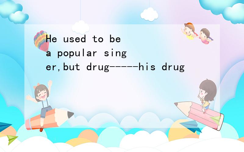 He used to be a popular singer,but drug-----his drug