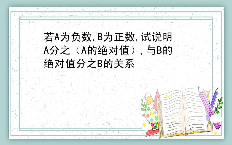 若A为负数,B为正数,试说明A分之（A的绝对值）,与B的绝对值分之B的关系