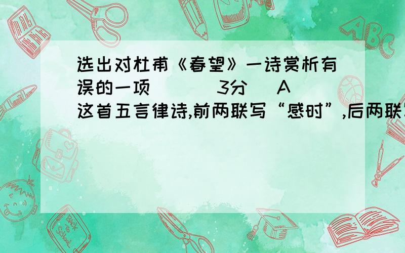 选出对杜甫《春望》一诗赏析有误的一项（ ）（3分） A 这首五言律诗,前两联写“感时”,后两联写恨别,抒