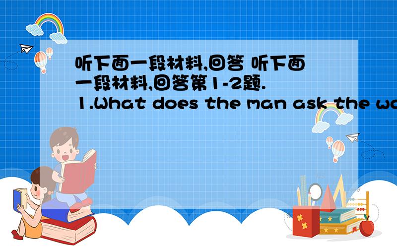 听下面一段材料,回答 听下面一段材料,回答第1-2题. 1.What does the man ask the woma