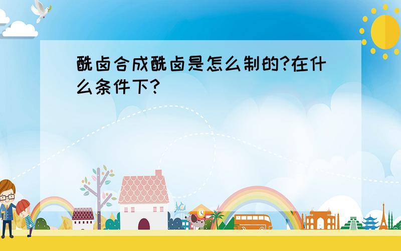 酰卤合成酰卤是怎么制的?在什么条件下?