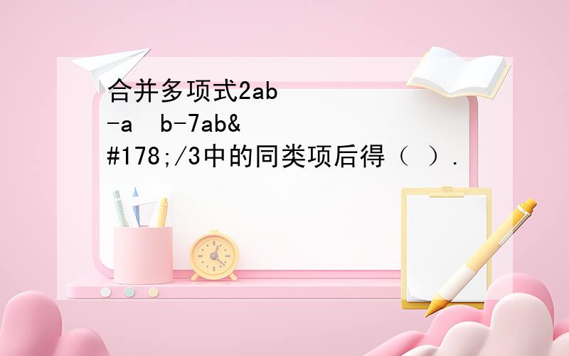 合并多项式2ab²-a²b-7ab²/3中的同类项后得（ ）.