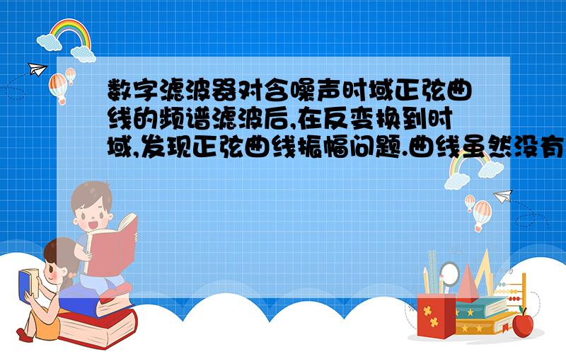 数字滤波器对含噪声时域正弦曲线的频谱滤波后,在反变换到时域,发现正弦曲线振幅问题.曲线虽然没有了毛刺,但是振幅确实中间小