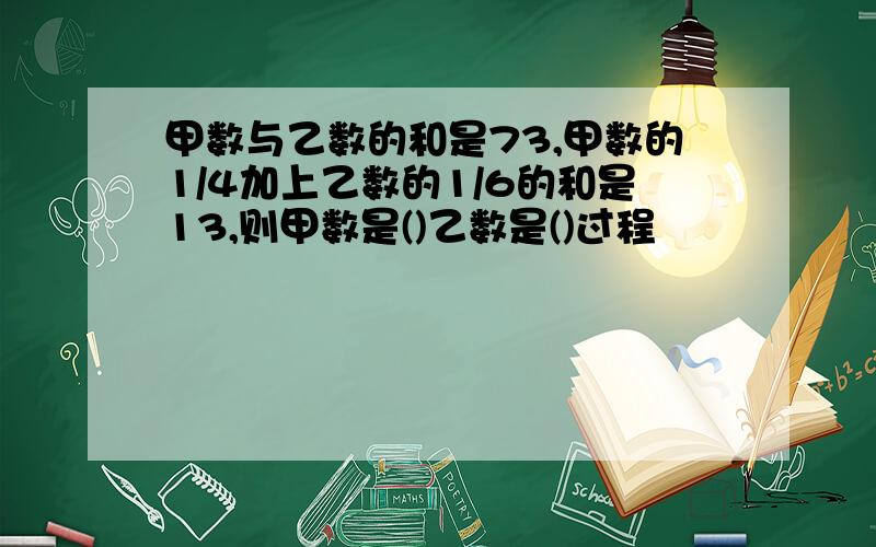 甲数与乙数的和是73,甲数的1/4加上乙数的1/6的和是13,则甲数是()乙数是()过程