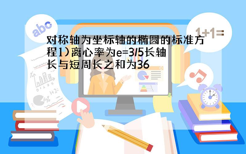 对称轴为坐标轴的椭圆的标准方程1)离心率为e=3/5长轴长与短周长之和为36