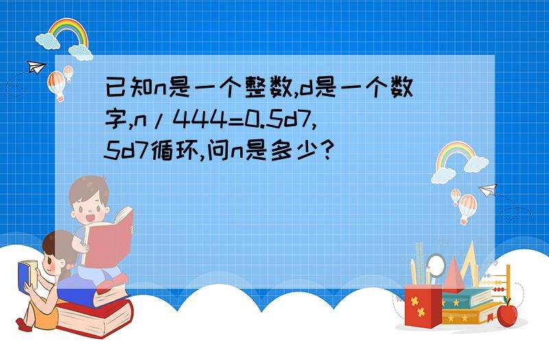 已知n是一个整数,d是一个数字,n/444=0.5d7,5d7循环,问n是多少?