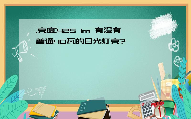 .亮度:425 lm 有没有普通40瓦的日光灯亮?