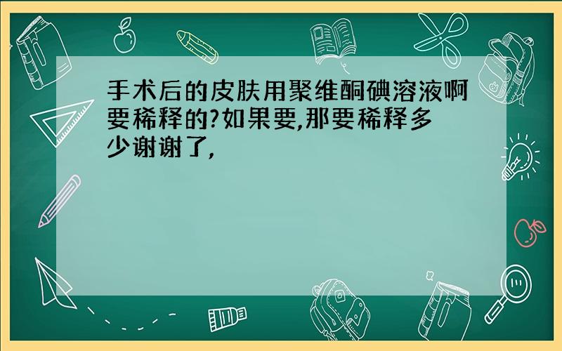 手术后的皮肤用聚维酮碘溶液啊要稀释的?如果要,那要稀释多少谢谢了,