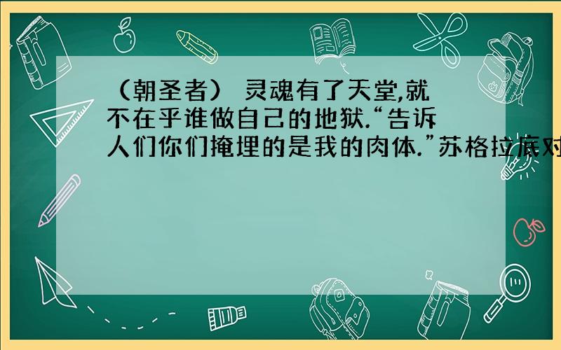 （朝圣者） 灵魂有了天堂,就不在乎谁做自己的地狱.“告诉人们你们掩埋的是我的肉体.”苏格拉底对站在刑床前的弟子柏拉图说.