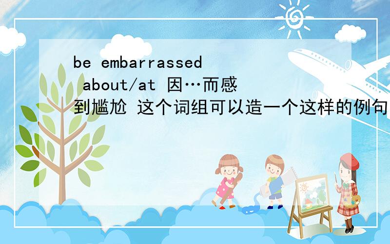 be embarrassed about/at 因…而感到尴尬 这个词组可以造一个这样的例句：Sh