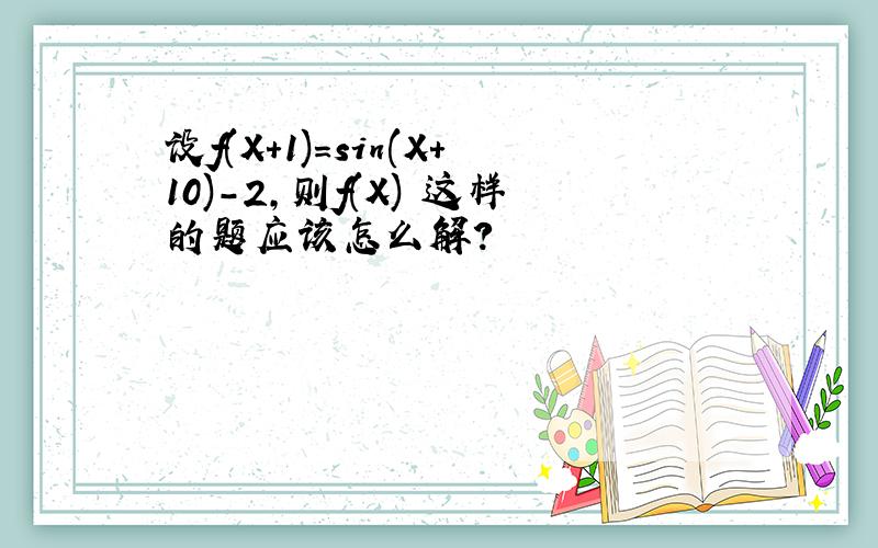 设f(X+1)=sin(X+10)-2,则f(X) 这样的题应该怎么解?