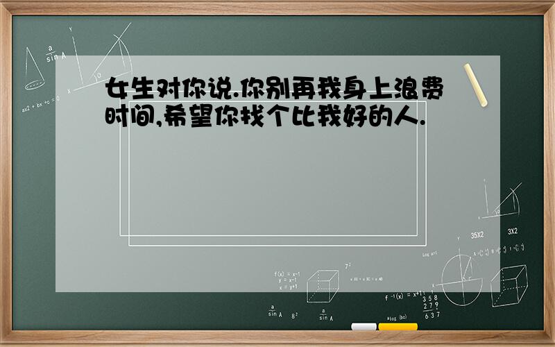 女生对你说.你别再我身上浪费时间,希望你找个比我好的人.