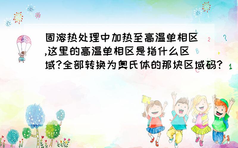 固溶热处理中加热至高温单相区,这里的高温单相区是指什么区域?全部转换为奥氏体的那块区域码?