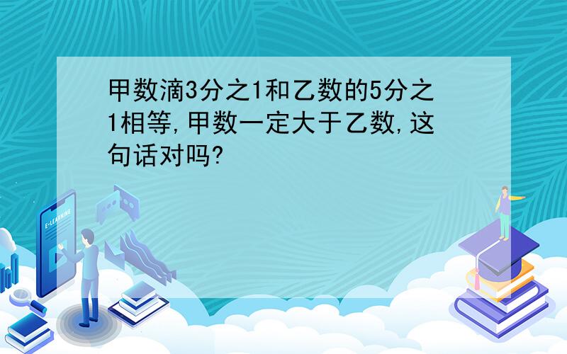 甲数滴3分之1和乙数的5分之1相等,甲数一定大于乙数,这句话对吗?