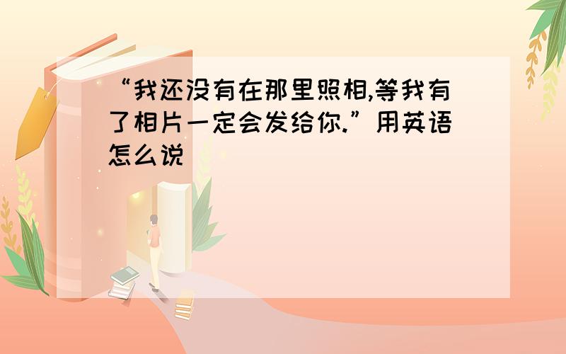 “我还没有在那里照相,等我有了相片一定会发给你.”用英语怎么说