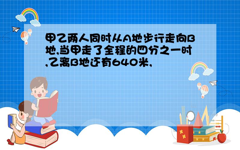 甲乙两人同时从A地步行走向B地,当甲走了全程的四分之一时,乙离B地还有640米,