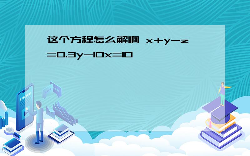 这个方程怎么解啊 x+y-z=0.3y-10x=10