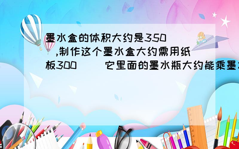 墨水盒的体积大约是350（ ）,制作这个墨水盒大约需用纸板300（ ）它里面的墨水瓶大约能乘墨水200