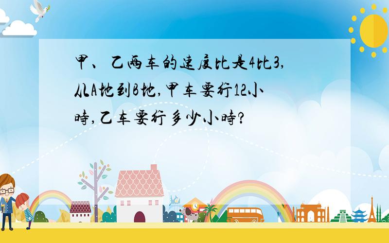 甲、乙两车的速度比是4比3,从A地到B地,甲车要行12小时,乙车要行多少小时?