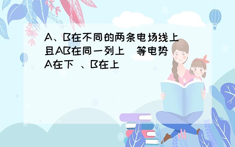 A、B在不同的两条电场线上 且AB在同一列上（等电势） A在下 、B在上