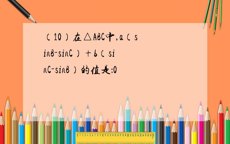 （10）在△ABC中,a（sinB-sinC）+b（sinC-sinB）的值是：0