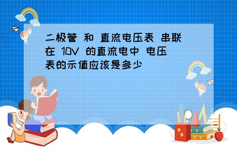 二极管 和 直流电压表 串联在 10V 的直流电中 电压表的示值应该是多少