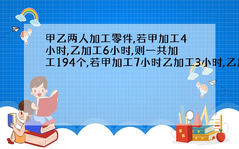 甲乙两人加工零件,若甲加工4小时,乙加工6小时,则一共加工194个,若甲加工7小时乙加工3小时,乙加工3小时,