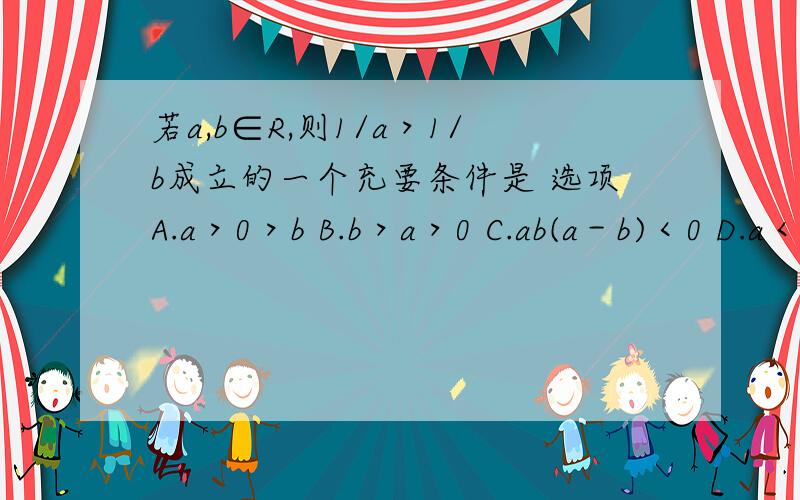 若a,b∈R,则1/a＞1/b成立的一个充要条件是 选项A.a＞0＞b B.b＞a＞0 C.ab(a－b)＜0 D.a＜