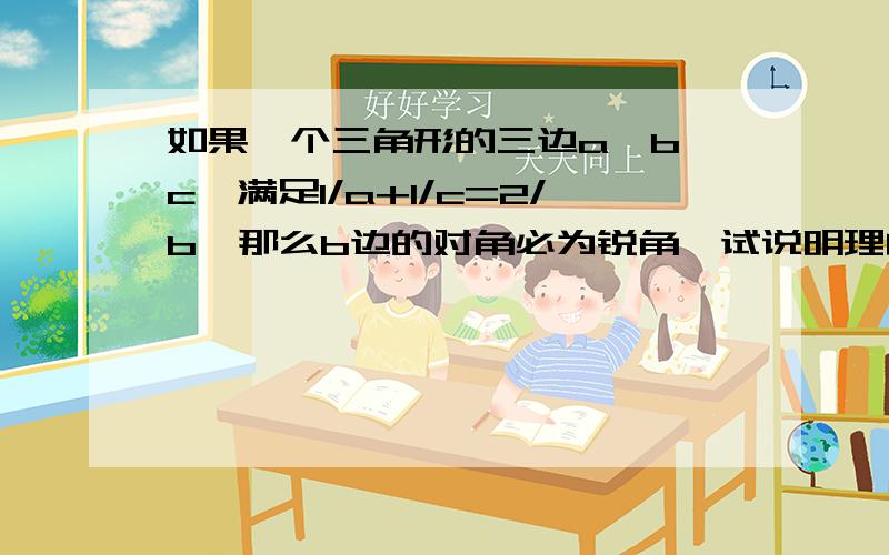 如果一个三角形的三边a、b、c、满足1/a+1/c=2/b,那么b边的对角必为锐角,试说明理由